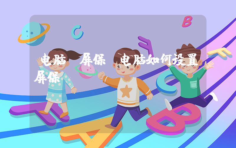 电脑 屏保(电脑如何设置屏保)